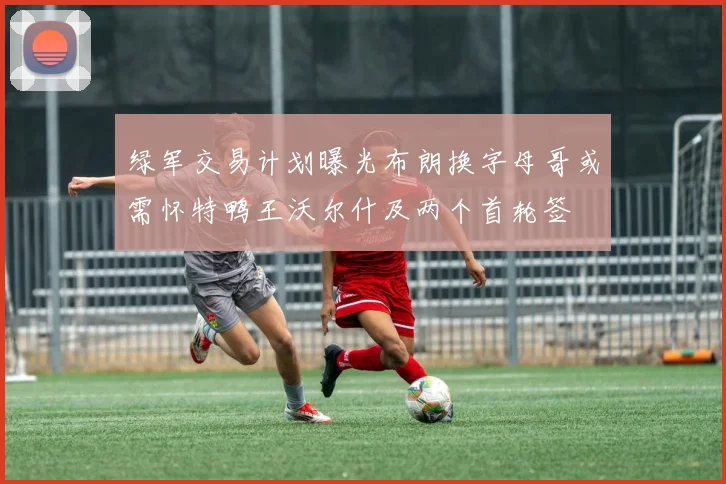 绿军交易计划曝光布朗换字母哥或需怀特鸭王沃尔什及两个首轮签