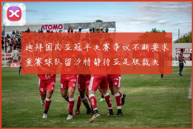 迪拜国民亚冠半决赛争议不断要求重赛球队留沙特静待亚足联裁决