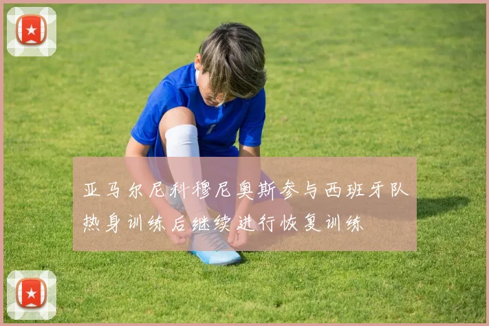 亚马尔尼科穆尼奥斯参与西班牙队热身训练后继续进行恢复训练
