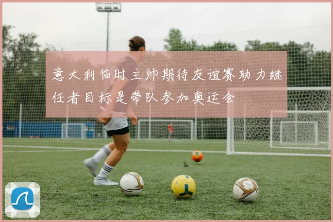 意大利临时主帅期待友谊赛助力继任者目标是带队参加奥运会
