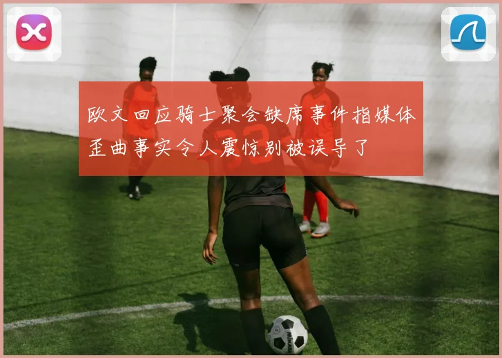 欧文回应骑士聚会缺席事件指媒体歪曲事实令人震惊别被误导了