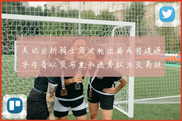 美记分析骑士若次轮出局或将追逐字母哥以莫布里和选秀权为交易核心