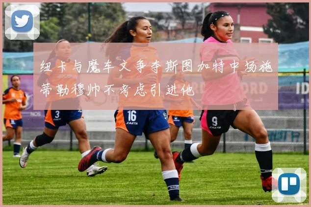 纽卡与魔车文争夺斯图加特中场施蒂勒穆帅不考虑引进他