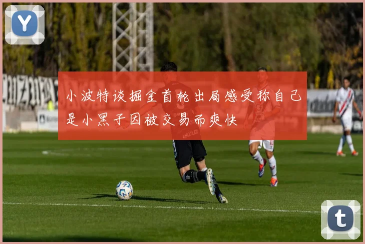 小波特谈掘金首轮出局感受称自己是小黑子因被交易而爽快