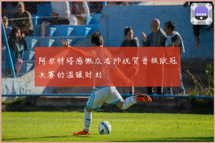 阿尔特塔感慨众名帅祝贺晋级欧冠决赛的温暖时刻