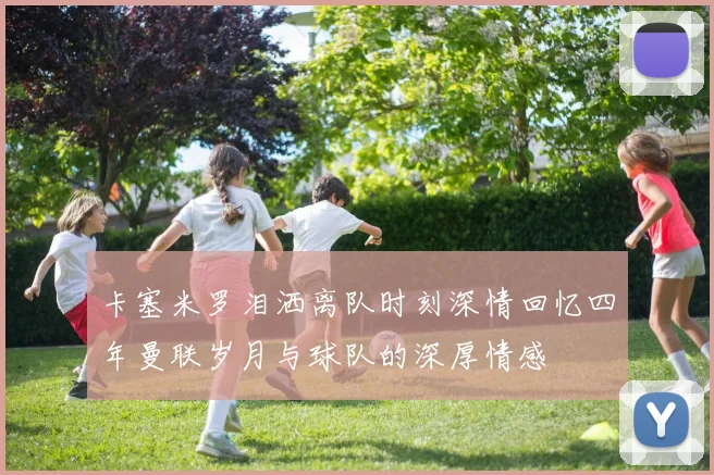 卡塞米罗泪洒离队时刻深情回忆四年曼联岁月与球队的深厚情感