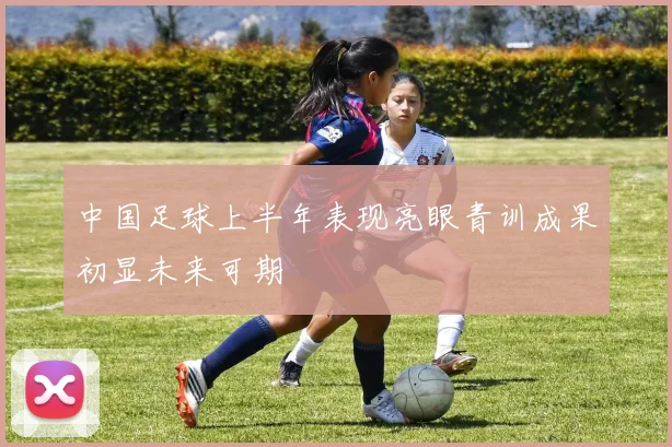 中国足球上半年表现亮眼青训成果初显未来可期