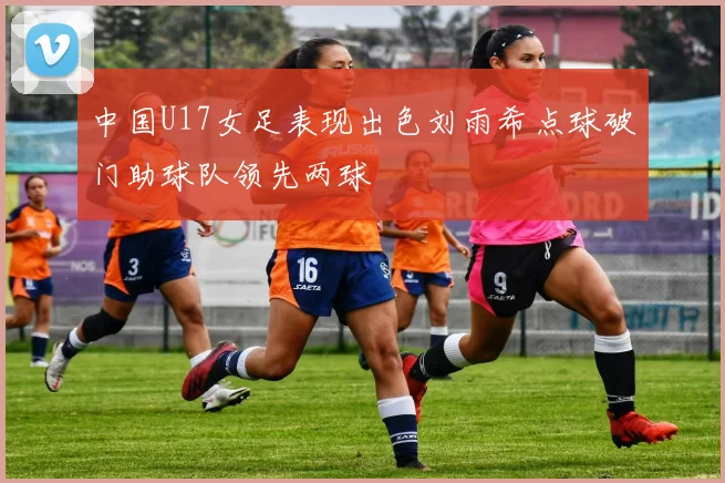 中国U17女足表现出色刘雨希点球破门助球队领先两球