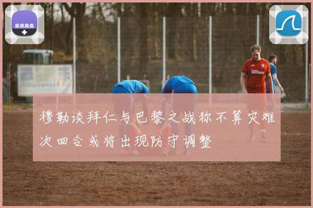 穆勒谈拜仁与巴黎之战称不算灾难次回合或将出现防守调整
